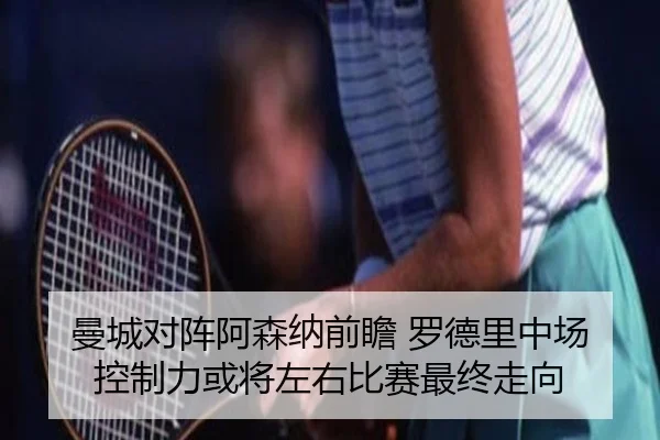 曼城对阵阿森纳前瞻 罗德里中场控制力或将左右比赛最终走向