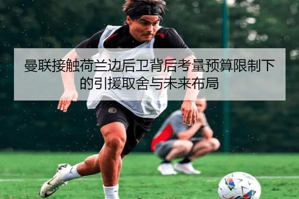曼联接触荷兰边后卫背后考量预算限制下的引援取舍与未来布局