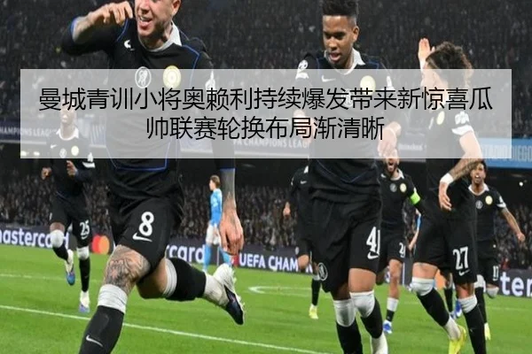 曼城青训小将奥赖利持续爆发带来新惊喜瓜帅联赛轮换布局渐清晰